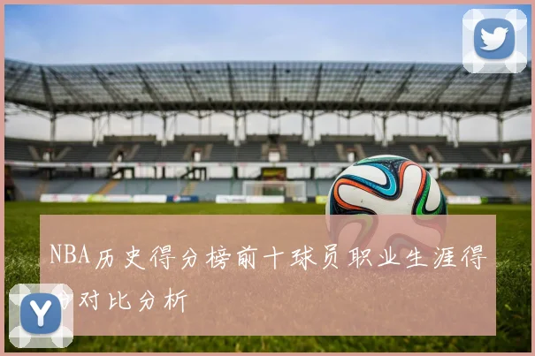 NBA历史得分榜前十球员职业生涯得分对比分析