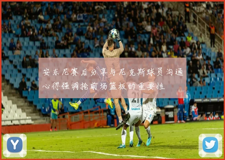 安东尼赛后分享与尼克斯球员沟通心得强调抢前场篮板的重要性